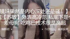 长江学院苏敏外表高冷范私底下是个反差母狗吃鸡巴技术很是高超