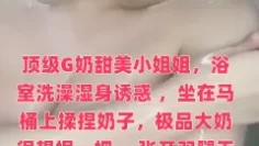 顶级G奶甜美小姐姐，浴室洗澡湿身诱惑 ，坐在马桶上揉捏奶子，极品大奶很想捏一把 ，张开双腿无毛粉穴