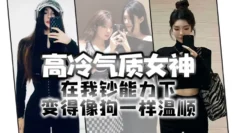 高冷气质女神在我钞能力下变得像狗一样温顺，求着爸爸操她