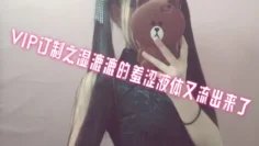 VIP订制之湿漉漉的羞涩液体又流出来了 萌白酱